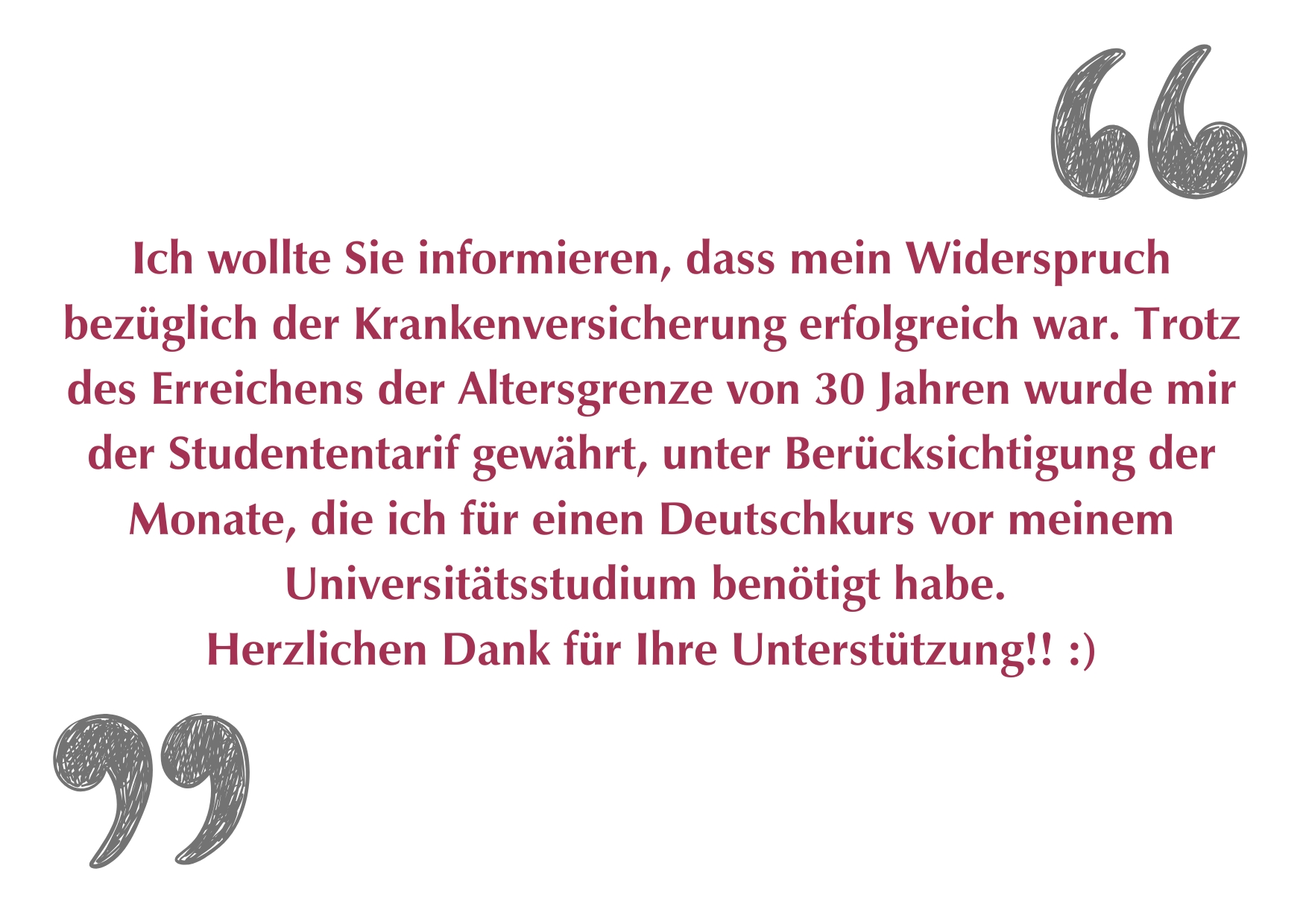"Ich wollte Sie informieren, dass mein Widerspruch bezüglich der Krankenversicherung erfolgreich war. Trotz des Erreichens der Altersgrenze von 30 Jahren wurde mir der Studententarif gewährt, unter Berücksichtigung der Monate, die ich für einen Deutschkurs vor meinem Universitätsstudium benötigt habe. Herzlichen Dank für Ihre Unterstützung!!"