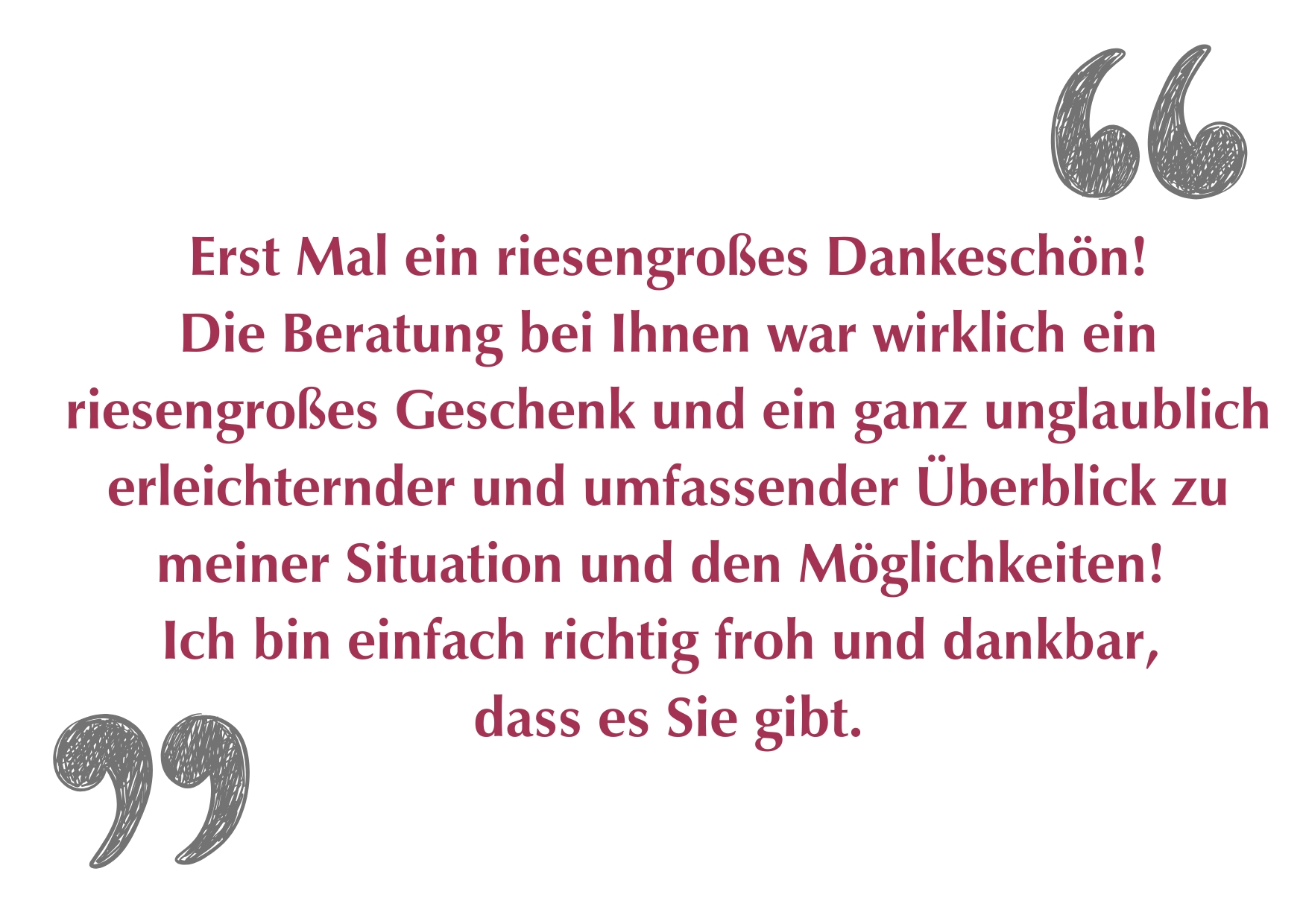 "Erst Mal ein riesengroßes Dankeschön! Die Beratung bei Ihnen war wirklich ein riesengroßes Geschenk und ein ganz unglaublich erleichternder und umfassender Überblick zu meiner Situation und den Möglichkeiten! Ich bin einfach richtig froh und dankbar, dass es Sie gibt."