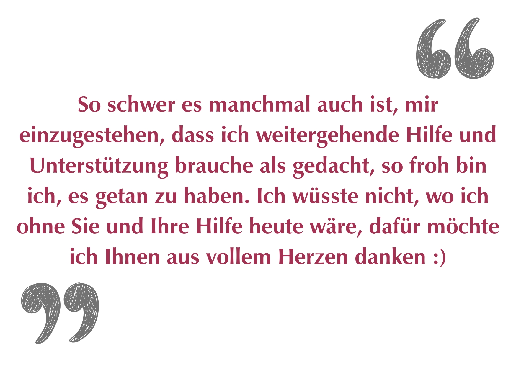 "So schwer es manchmal auch ist, mir einzugestehen, dass ich weitergehende Hilfe und Unterstützung brauche als gedacht, so froh bin ich, es getan zu haben. Ich wüsste nicht, wo ich ohne Sie und Ihre Hilfe heute wäre, dafür möchte ich Ihnen aus vollem Herzen danken :)"