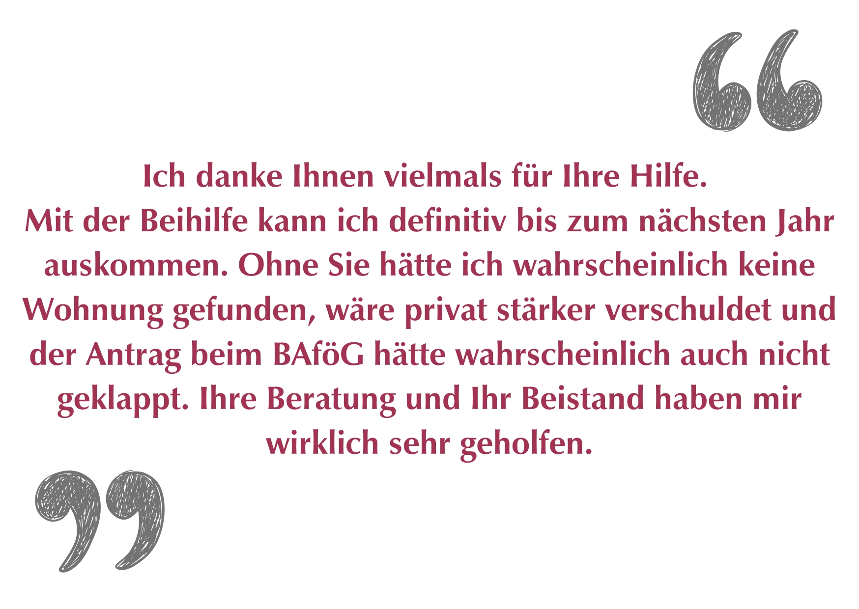 "Ich danke Ihnen vielmals für Ihre Hilfe. Mit der Beihilfe kann ich definitiv bis zum nächsten Jahr auskommen. Ohne Sie hätte ich wahrscheinlich keine Wohnung gefunden, wäre privat stärker verschuldet und der Antrag beim BAföG hätte wahrscheinlich auch nicht geklappt. Ihre Beratung und Ihr Beistand haben mir wirklich sehr geholfen."